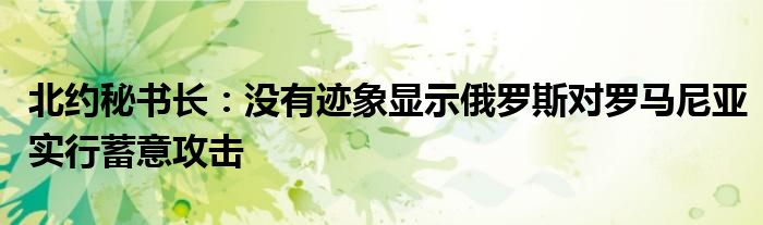 北约秘书长:没有迹象显示俄罗斯对罗马尼亚实行蓄意攻击