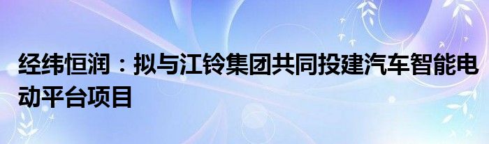 经纬恒润:拟与江铃集团共同投建汽车智能电动平台项目