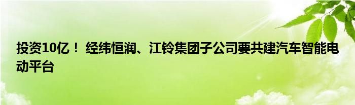 投资10亿! 经纬恒润、江铃集团子公司要共建汽车智能电动平台