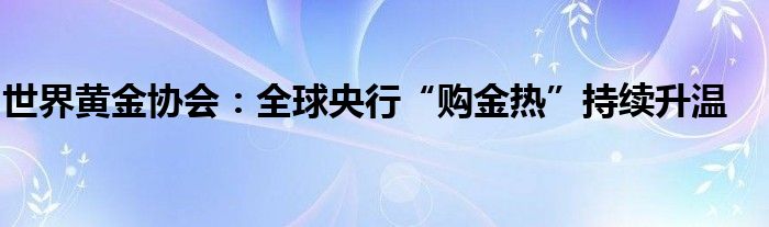 世界黄金协会:全球央行“购金热”持续升温