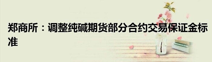 郑商所:调整纯碱期货部分合约交易保证金标准