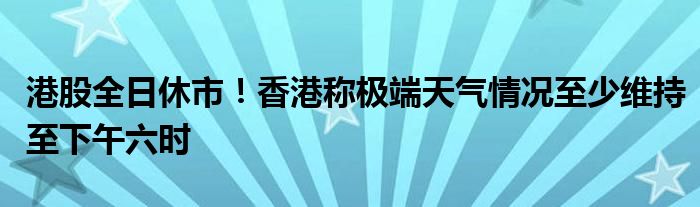 港股全日休市!香港称极端天气情况至少维持至下午六时