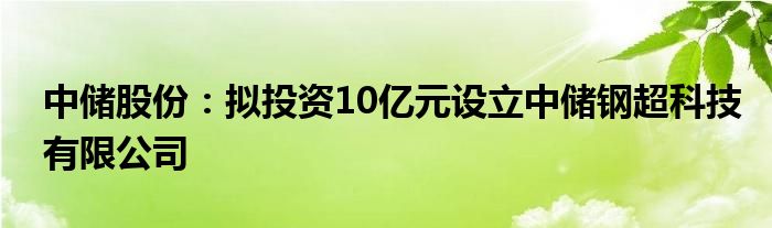 中储股份:拟投资10亿元设立中储钢超科技有限公司