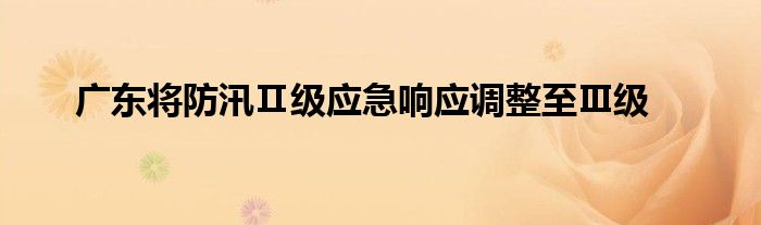 广东将防汛Ⅱ级应急响应调整至Ⅲ级