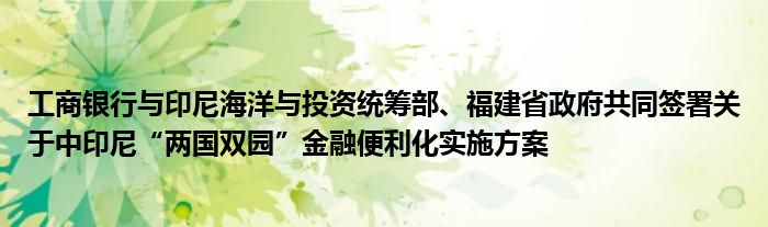 工商银行与印尼海洋与投资统筹部、福建省政府共同签署关于中印尼“两国双园”金融便利化实施方案