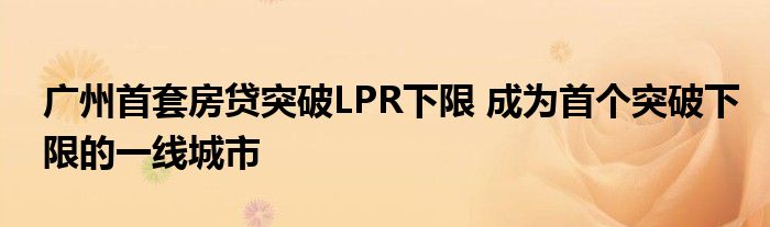 广州首套房贷突破LPR下限 成为首个突破下限的一线城市