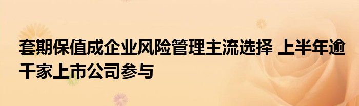 套期保值成企业风险管理主流选择 上半年逾千家上市公司参与