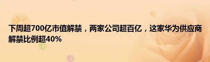 下周超700亿市值解禁,两家公司超百亿,这家华为供应商解禁比例超40%