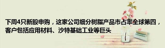 下周4只新股申购,这家公司细分树脂产品市占率全球第四,客户包括应用材料、沙特基础工业等巨头