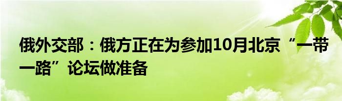 俄外交部:俄方正在为参加10月北京“一带一路”论坛做准备