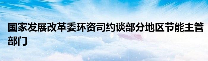 国家发展改革委环资司约谈部分地区节能主管部门