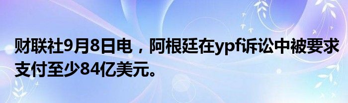 财联社9月8日电,阿根廷在ypf诉讼中被要求支付至少84亿美元。