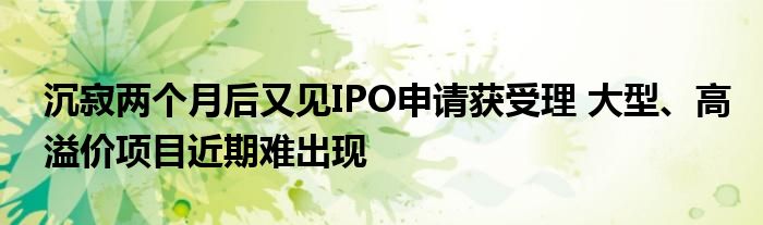 沉寂两个月后又见IPO申请获受理 大型、高溢价项目近期难出现