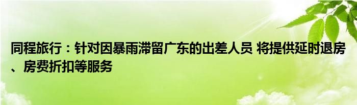 同程旅行:针对因暴雨滞留广东的出差人员 将提供延时退房、房费折扣等服务