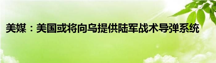 美媒:美国或将向乌提供陆军战术导弹系统