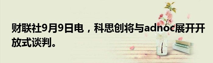 财联社9月9日电，科思创将与adnoc展开开放式谈判。
