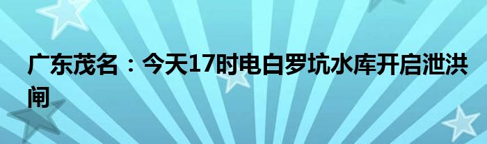 广东茂名:今天17时电白罗坑水库开启泄洪闸