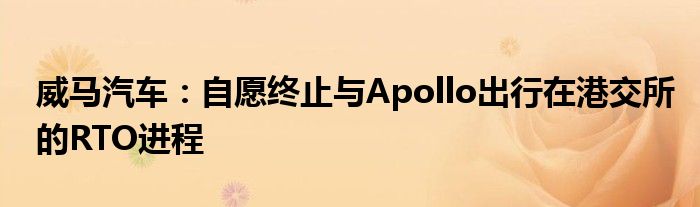 威马汽车:自愿终止与Apollo出行在港交所的RTO进程