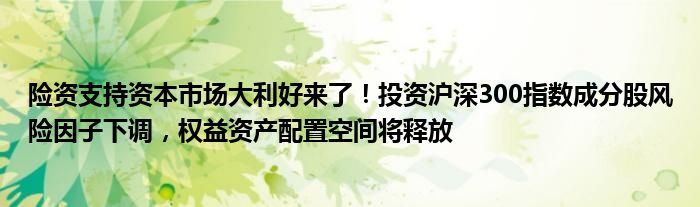 险资支持资本市场大利好来了!投资沪深300指数成分股风险因子下调,权益资产配置空间将释放