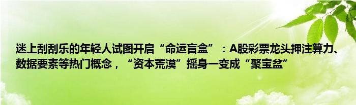 迷上刮刮乐的年轻人试图开启“命运盲盒”:A股彩票龙头押注算力、数据要素等热门概念,“资本荒漠”摇身一变成“聚宝盆”