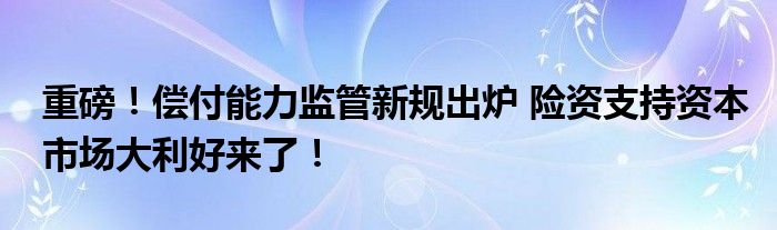 重磅!偿付能力监管新规出炉 险资支持资本市场大利好来了!