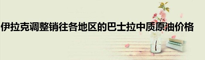 伊拉克调整销往各地区的巴士拉中质原油价格
