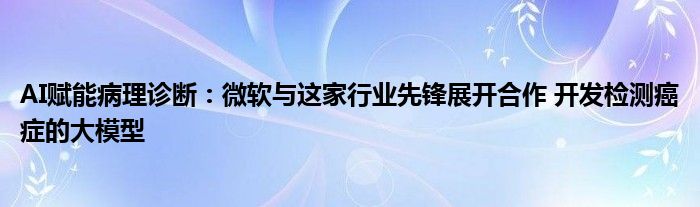 AI赋能病理诊断:微软与这家行业先锋展开合作 开发检测癌症的大模型