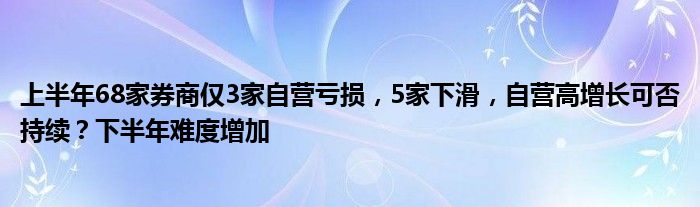上半年68家券商仅3家自营亏损,5家下滑,自营高增长可否持续?下半年难度增加