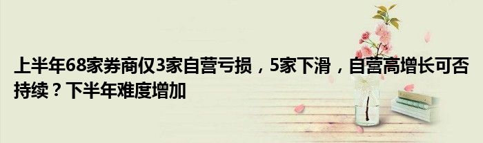 上半年68家券商仅3家自营亏损,5家下滑,自营高增长可否持续?下半年难度增加