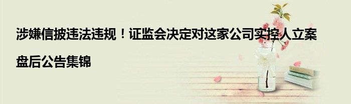 涉嫌信披违法违规!证监会决定对这家公司实控人立案|盘后公告集锦