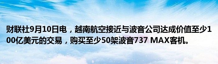 财联社9月10日电,越南航空接近与波音公司达成价值至少100亿美元的交易,购买至少50架波音737 MAX客机。