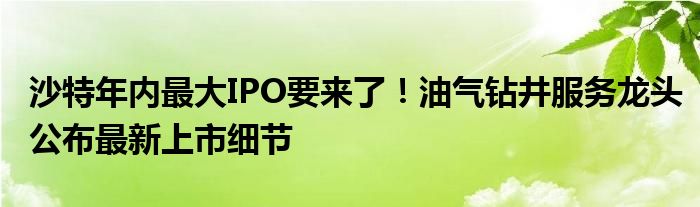 沙特年内最大IPO要来了!油气钻井服务龙头公布最新上市细节