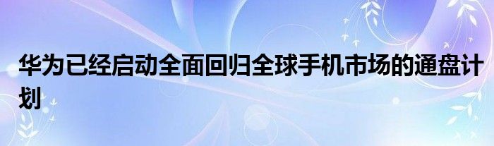 华为已经启动全面回归全球手机市场的通盘计划