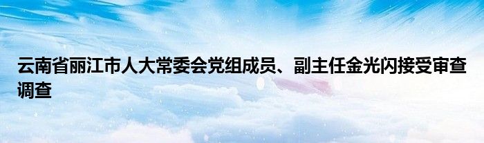 云南省丽江市人大常委会党组成员、副主任金光闪接受审查调查