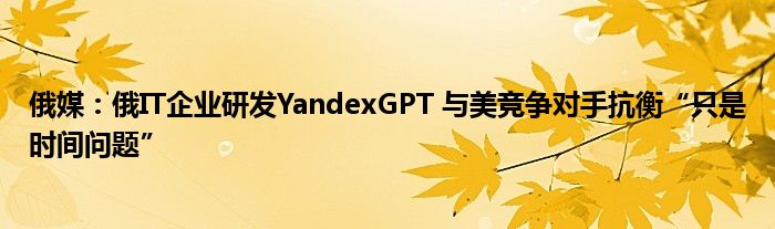俄媒:俄IT企业研发YandexGPT 与美竞争对手抗衡“只是时间问题”