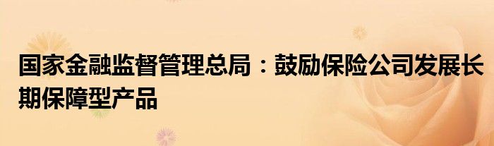 国家金融监督管理总局:鼓励保险公司发展长期保障型产品