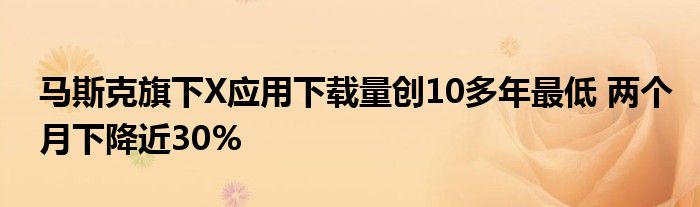 马斯克旗下X应用下载量创10多年最低 两个月下降近30%