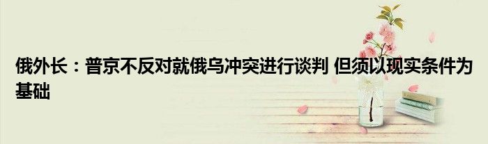 俄外长:普京不反对就俄乌冲突进行谈判 但须以现实条件为基础