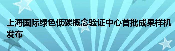 上海国际绿色低碳概念验证中心首批成果样机发布