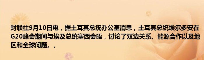 财联社9月10日电,据土耳其总统办公室消息,土耳其总统埃尔多安在G20峰会期间与埃及总统塞西会晤,讨论了双边关系、能源合作以及地区和全球问题。、