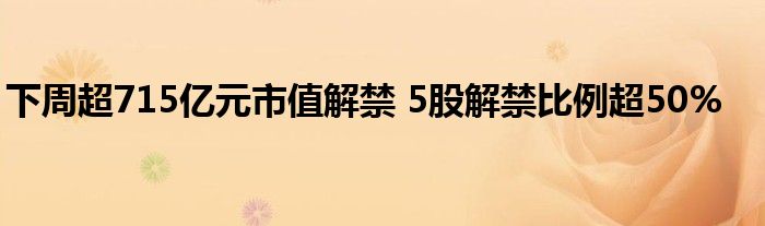 下周超715亿元市值解禁 5股解禁比例超50%