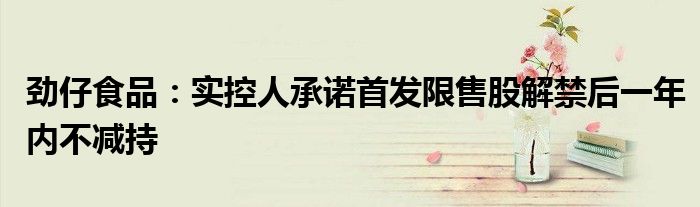 劲仔食品:实控人承诺首发限售股解禁后一年内不减持