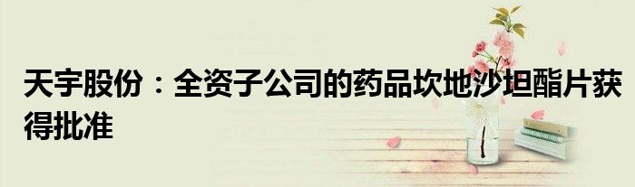 天宇股份:全资子公司的药品坎地沙坦酯片获得批准