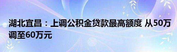 湖北宜昌:上调公积金贷款最高额度 从50万调至60万元