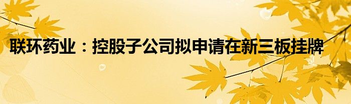 联环药业:控股子公司拟申请在新三板挂牌