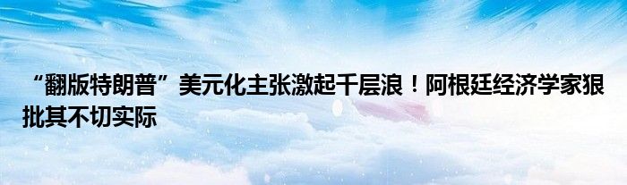 “翻版特朗普”美元化主张激起千层浪!阿根廷经济学家狠批其不切实际