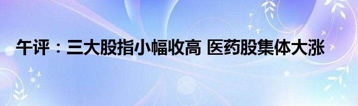 午评:三大股指小幅收高 医药股集体大涨