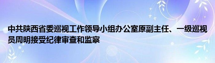 中共陕西省委巡视工作领导小组办公室原副主任、一级巡视员周明接受纪律审查和监察