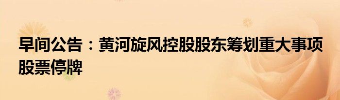 早间公告:黄河旋风控股股东筹划重大事项 股票停牌