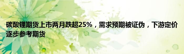 碳酸锂期货上市两月跌超25%,需求预期被证伪,下游定价逐步参考期货